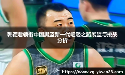 韩德君领衔中国男篮新一代崛起之路展望与挑战分析